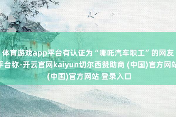 体育游戏app平台有认证为“哪吒汽车职工”的网友在第三方平台称-开云官网kaiyun切尔西赞助商 (中国)官方网站 登录入口