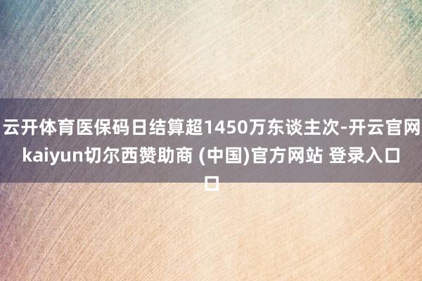 云开体育医保码日结算超1450万东谈主次-开云官网kaiyun切尔西赞助商 (中国)官方网站 登录入口