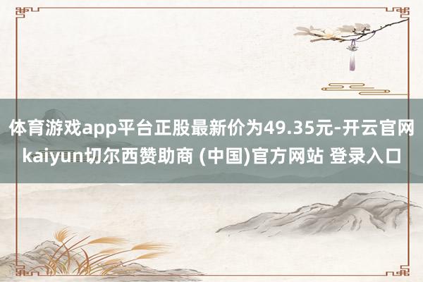 体育游戏app平台正股最新价为49.35元-开云官网kaiyun切尔西赞助商 (中国)官方网站 登录入口