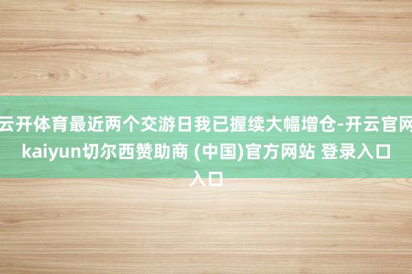 云开体育最近两个交游日我已握续大幅增仓-开云官网kaiyun切尔西赞助商 (中国)官方网站 登录入口