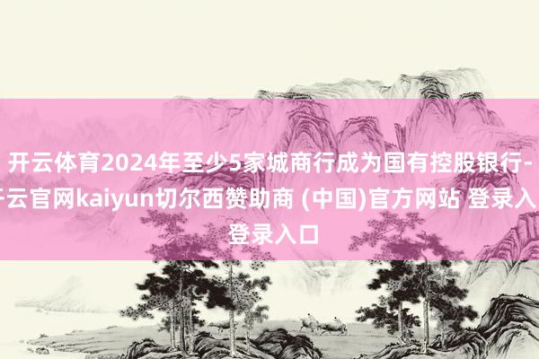 开云体育2024年至少5家城商行成为国有控股银行-开云官网kaiyun切尔西赞助商 (中国)官方网站 登录入口
