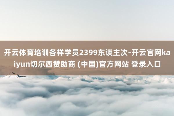 开云体育培训各样学员2399东谈主次-开云官网kaiyun切尔西赞助商 (中国)官方网站 登录入口