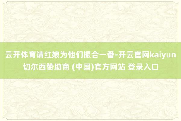 云开体育请红娘为他们撮合一番-开云官网kaiyun切尔西赞助商 (中国)官方网站 登录入口