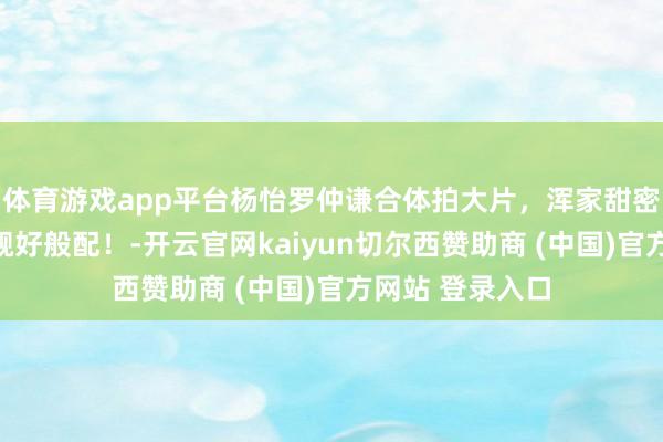 体育游戏app平台杨怡罗仲谦合体拍大片，浑家甜密同框，男帅女靓好般配！-开云官网kaiyun切尔西赞助商 (中国)官方网站 登录入口