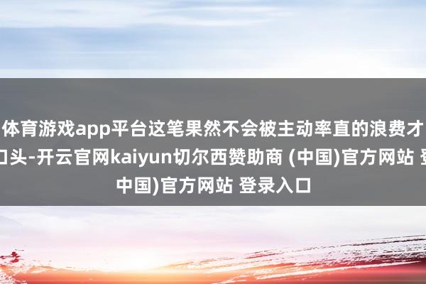 体育游戏app平台这笔果然不会被主动率直的浪费才会浮出口头-开云官网kaiyun切尔西赞助商 (中国)官方网站 登录入口
