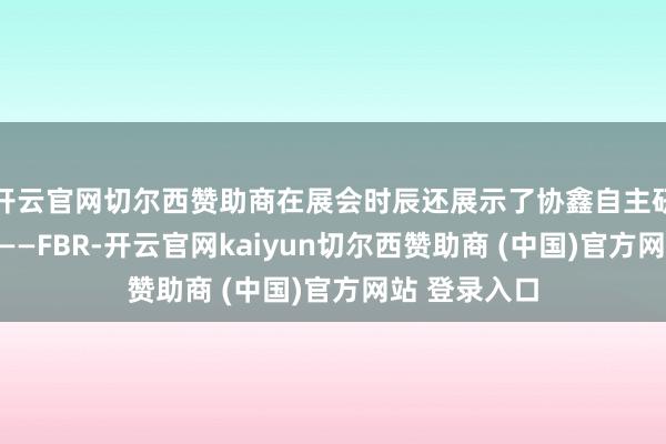 开云官网切尔西赞助商在展会时辰还展示了协鑫自主研发的黑科技——FBR-开云官网kaiyun切尔西赞助商 (中国)官方网站 登录入口
