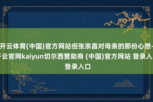 开云体育(中国)官方网站但张宗昌对母亲的那份心想-开云官网kaiyun切尔西赞助商 (中国)官方网站 登录入口