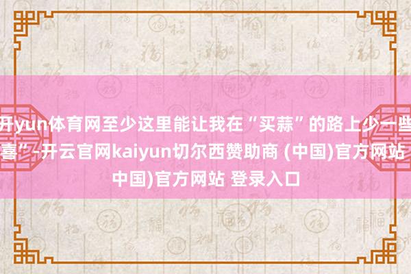 开yun体育网至少这里能让我在“买蒜”的路上少一些“不测惊喜”-开云官网kaiyun切尔西赞助商 (中国)官方网站 登录入口