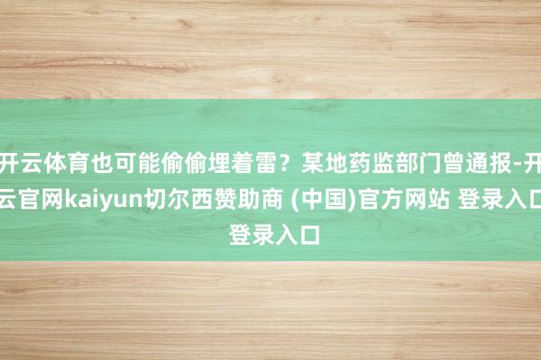 开云体育也可能偷偷埋着雷？某地药监部门曾通报-开云官网kaiyun切尔西赞助商 (中国)官方网站 登录入口
