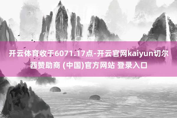 开云体育收于6071.17点-开云官网kaiyun切尔西赞助商 (中国)官方网站 登录入口