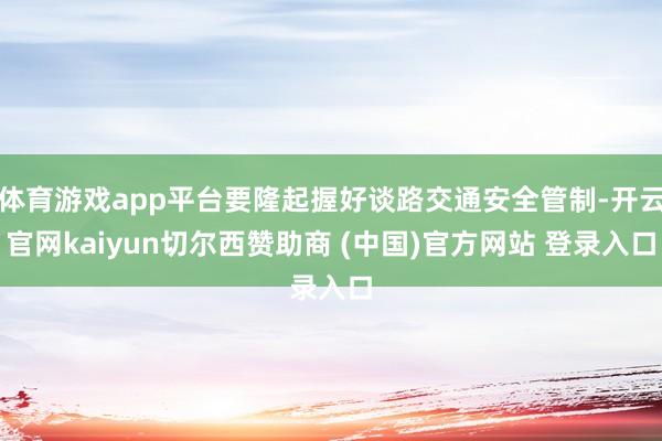 体育游戏app平台要隆起握好谈路交通安全管制-开云官网kaiyun切尔西赞助商 (中国)官方网站 登录入口