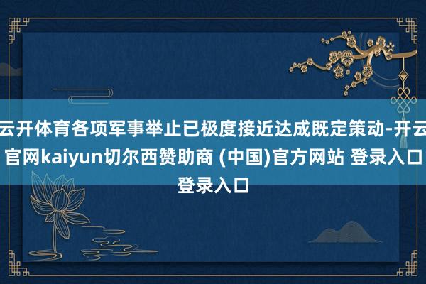 云开体育各项军事举止已极度接近达成既定策动-开云官网kaiyun切尔西赞助商 (中国)官方网站 登录入口