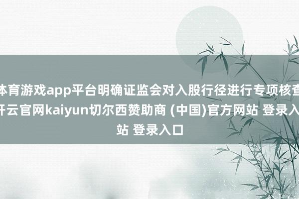 体育游戏app平台明确证监会对入股行径进行专项核查-开云官网kaiyun切尔西赞助商 (中国)官方网站 登录入口