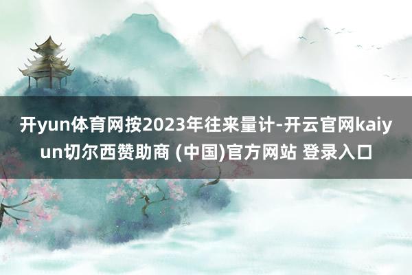开yun体育网按2023年往来量计-开云官网kaiyun切尔西赞助商 (中国)官方网站 登录入口