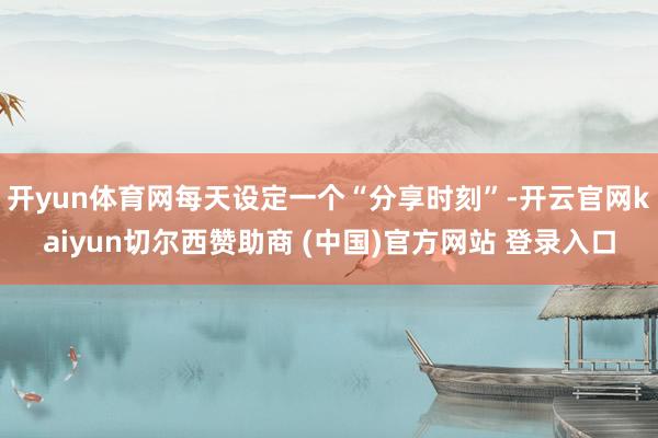 开yun体育网每天设定一个“分享时刻”-开云官网kaiyun切尔西赞助商 (中国)官方网站 登录入口