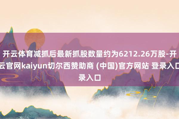 开云体育减抓后最新抓股数量约为6212.26万股-开云官网kaiyun切尔西赞助商 (中国)官方网站 登录入口