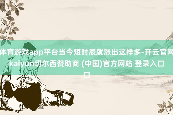 体育游戏app平台当今短时辰就涨出这样多-开云官网kaiyun切尔西赞助商 (中国)官方网站 登录入口