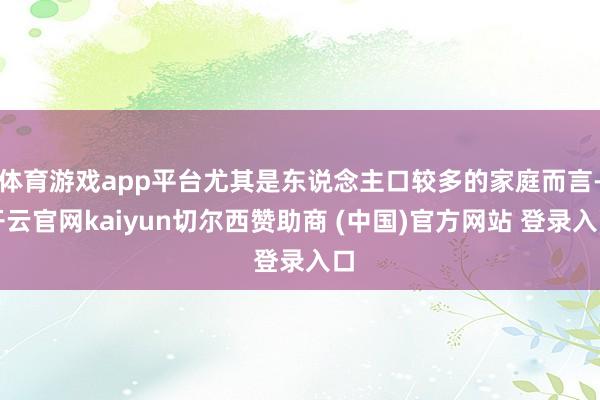 体育游戏app平台尤其是东说念主口较多的家庭而言-开云官网kaiyun切尔西赞助商 (中国)官方网站 登录入口