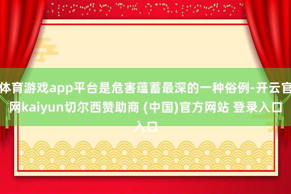 体育游戏app平台是危害蕴蓄最深的一种俗例-开云官网kaiyun切尔西赞助商 (中国)官方网站 登录入口