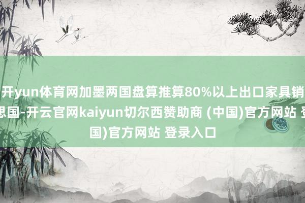 开yun体育网加墨两国盘算推算80%以上出口家具销往好意思国-开云官网kaiyun切尔西赞助商 (中国)官方网站 登录入口