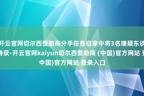 开云官网切尔西赞助商分手在各自家中将3名嫌疑东谈主奏效持获-开云官网kaiyun切尔西赞助商 (中国)官方网站 登录入口